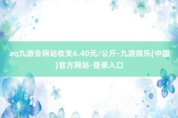 ag九游会网站收支6.40元/公斤-九游娱乐(中国)官方网站-登录入口