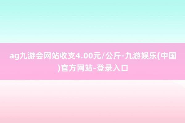 ag九游会网站收支4.00元/公斤-九游娱乐(中国)官方网站-登录入口