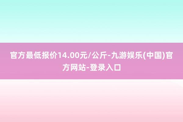 官方最低报价14.00元/公斤-九游娱乐(中国)官方网站-登录入口