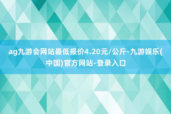 ag九游会网站最低报价4.20元/公斤-九游娱乐(中国)官方网站-登录入口