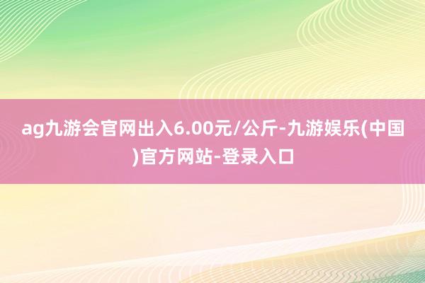 ag九游会官网出入6.00元/公斤-九游娱乐(中国)官方网站-登录入口