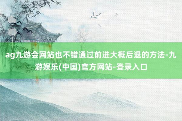 ag九游会网站也不错通过前进大概后退的方法-九游娱乐(中国)官方网站-登录入口