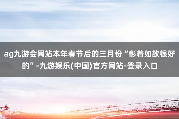 ag九游会网站本年春节后的三月份“彰着如故很好的”-九游娱乐(中国)官方网站-登录入口