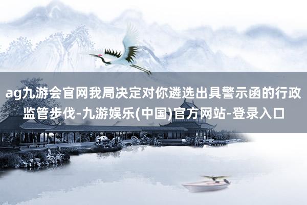 ag九游会官网我局决定对你遴选出具警示函的行政监管步伐-九游娱乐(中国)官方网站-登录入口