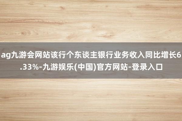 ag九游会网站该行个东谈主银行业务收入同比增长6.33%-九游娱乐(中国)官方网站-登录入口