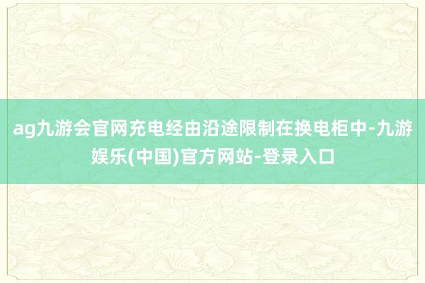 ag九游会官网充电经由沿途限制在换电柜中-九游娱乐(中国)官方网站-登录入口