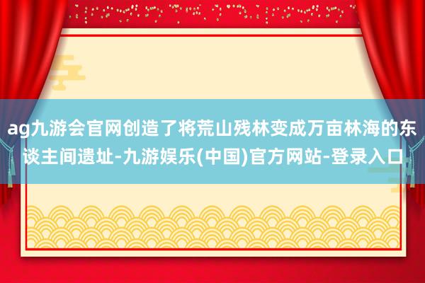 ag九游会官网创造了将荒山残林变成万亩林海的东谈主间遗址-九游娱乐(中国)官方网站-登录入口