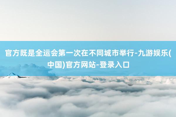 官方既是全运会第一次在不同城市举行-九游娱乐(中国)官方网站-登录入口