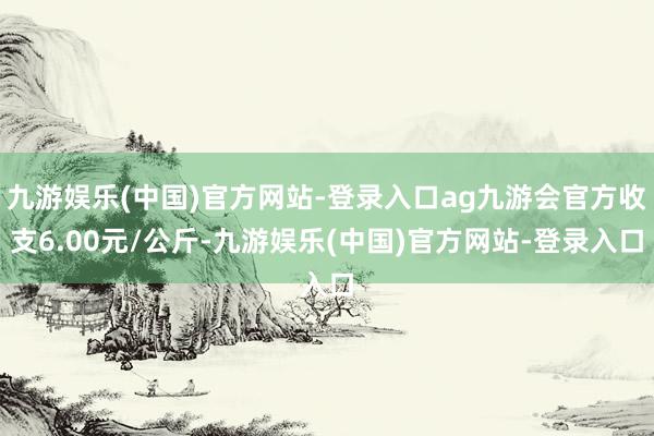 九游娱乐(中国)官方网站-登录入口ag九游会官方收支6.00元/公斤-九游娱乐(中国)官方网站-登录入口