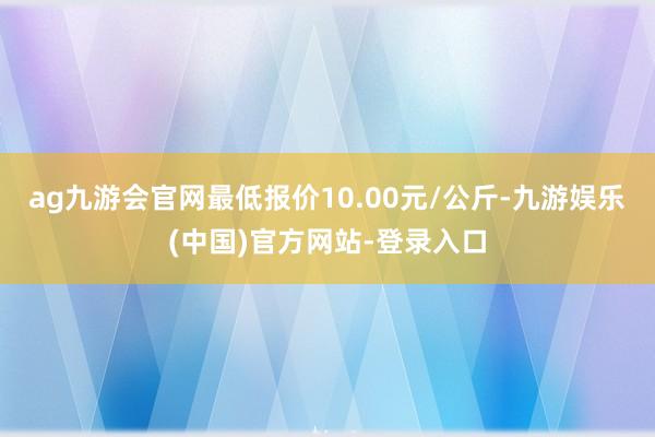 ag九游会官网最低报价10.00元/公斤-九游娱乐(中国)官方网站-登录入口