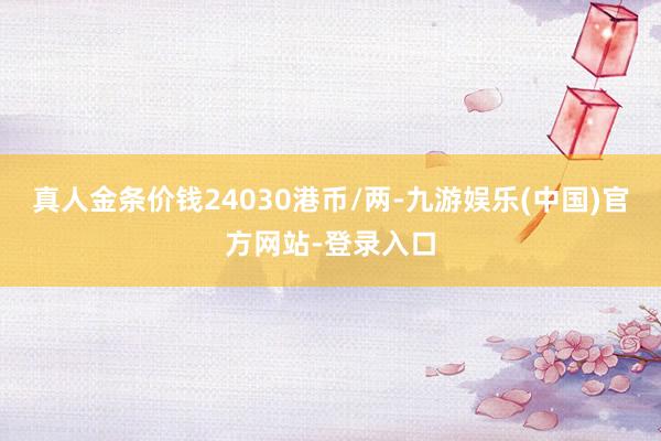 真人金条价钱24030港币/两-九游娱乐(中国)官方网站-登录入口