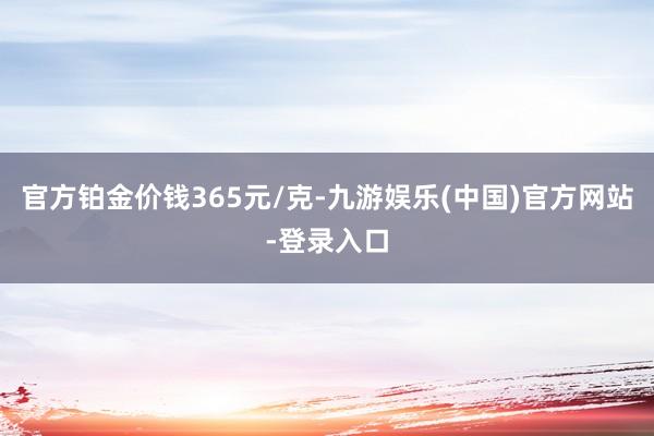 官方铂金价钱365元/克-九游娱乐(中国)官方网站-登录入口