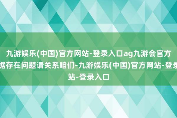 九游娱乐(中国)官方网站-登录入口ag九游会官方如数据存在问题请关系咱们-九游娱乐(中国)官方网站-登录入口