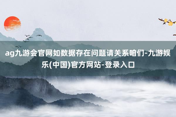 ag九游会官网如数据存在问题请关系咱们-九游娱乐(中国)官方网站-登录入口