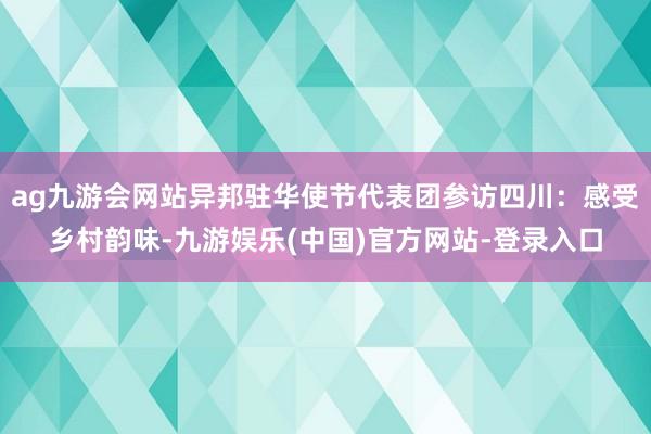 ag九游会网站异邦驻华使节代表团参访四川：感受乡村韵味-九游娱乐(中国)官方网站-登录入口