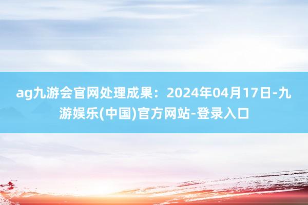 ag九游会官网处理成果：2024年04月17日-九游娱乐(中国)官方网站-登录入口