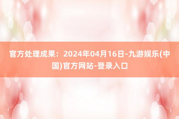 官方处理成果：2024年04月16日-九游娱乐(中国)官方网站-登录入口