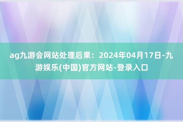 ag九游会网站处理后果：2024年04月17日-九游娱乐(中国)官方网站-登录入口