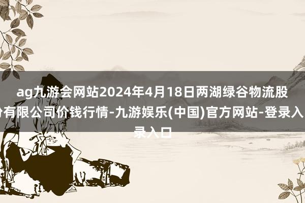 ag九游会网站2024年4月18日两湖绿谷物流股份有限公司价钱行情-九游娱乐(中国)官方网站-登录入口