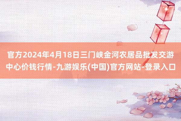 官方2024年4月18日三门峡金河农居品批发交游中心价钱行情-九游娱乐(中国)官方网站-登录入口