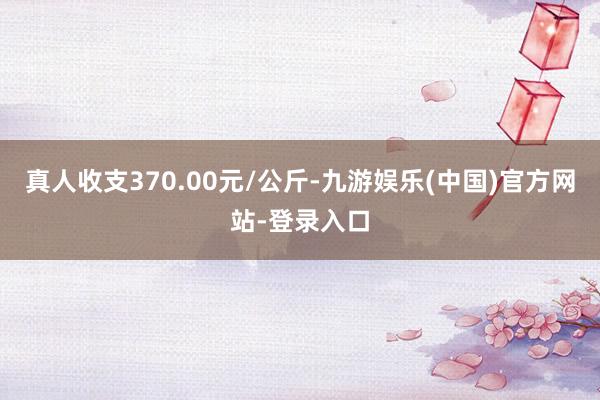 真人收支370.00元/公斤-九游娱乐(中国)官方网站-登录入口