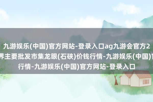 九游娱乐(中国)官方网站-登录入口ag九游会官方2024年4月18日世界主要批发市集龙眼(石硖)价钱行情-九游娱乐(中国)官方网站-登录入口