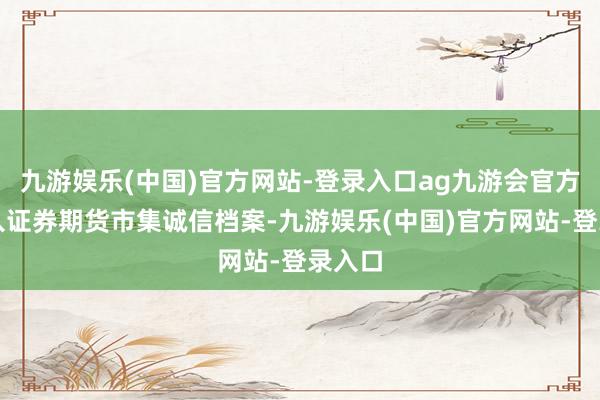 九游娱乐(中国)官方网站-登录入口ag九游会官方并记入证券期货市集诚信档案-九游娱乐(中国)官方网站-登录入口