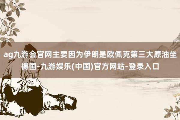 ag九游会官网主要因为伊朗是欧佩克第三大原油坐褥国-九游娱乐(中国)官方网站-登录入口