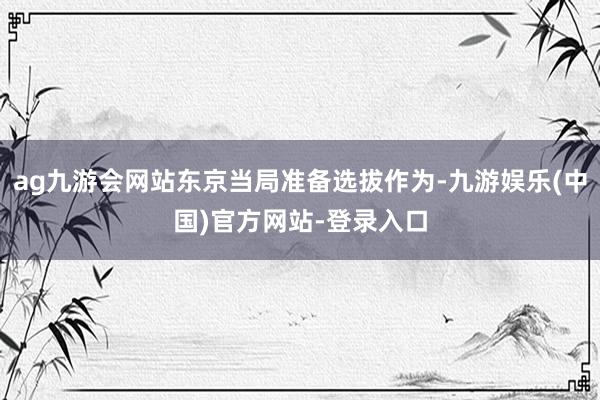 ag九游会网站东京当局准备选拔作为-九游娱乐(中国)官方网站-登录入口