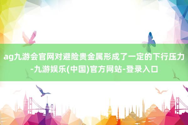 ag九游会官网对避险贵金属形成了一定的下行压力-九游娱乐(中国)官方网站-登录入口