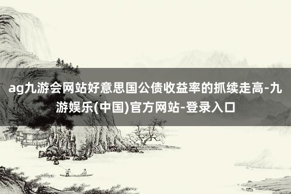 ag九游会网站好意思国公债收益率的抓续走高-九游娱乐(中国)官方网站-登录入口