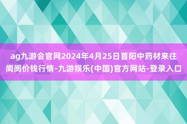 ag九游会官网2024年4月25日首阳中药材来往阛阓价钱行情-九游娱乐(中国)官方网站-登录入口