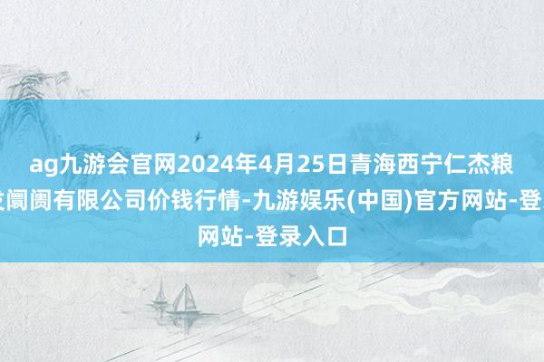 ag九游会官网2024年4月25日青海西宁仁杰粮油批发阛阓有限公司价钱行情-九游娱乐(中国)官方网站-登录入口