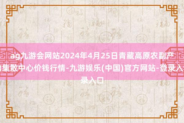 ag九游会网站2024年4月25日青藏高原农副产物集散中心价钱行情-九游娱乐(中国)官方网站-登录入口