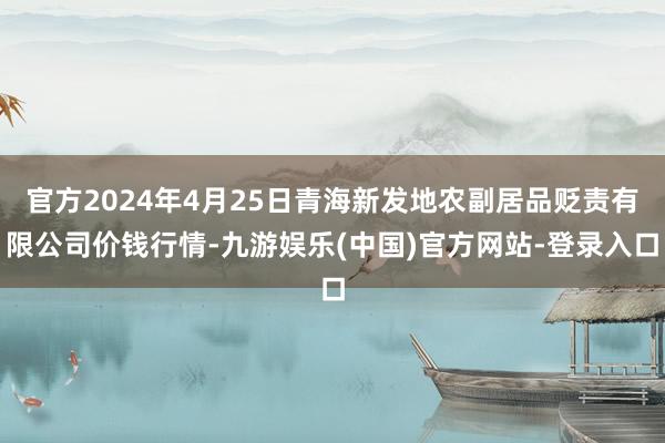 官方2024年4月25日青海新发地农副居品贬责有限公司价钱行情-九游娱乐(中国)官方网站-登录入口