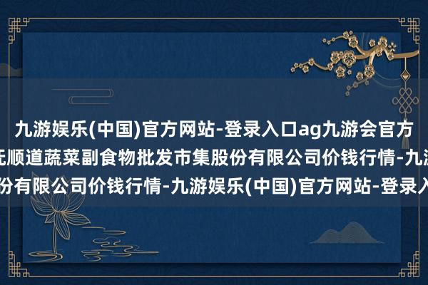 九游娱乐(中国)官方网站-登录入口ag九游会官方2024年4月25日青岛抚顺道蔬菜副食物批发市集股份有限公司价钱行情-九游娱乐(中国)官方网站-登录入口