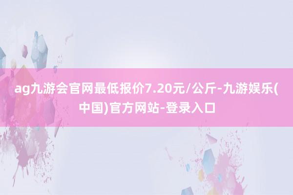 ag九游会官网最低报价7.20元/公斤-九游娱乐(中国)官方网站-登录入口