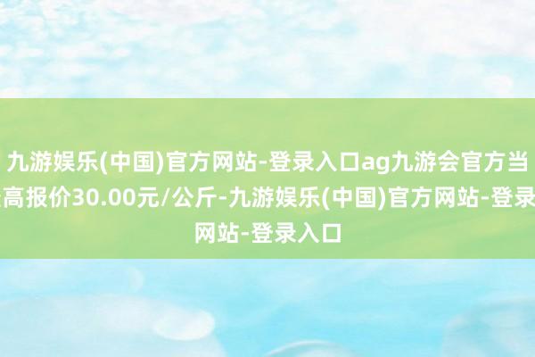 九游娱乐(中国)官方网站-登录入口ag九游会官方当日最高报价30.00元/公斤-九游娱乐(中国)官方网站-登录入口