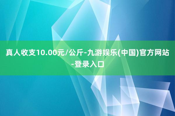 真人收支10.00元/公斤-九游娱乐(中国)官方网站-登录入口