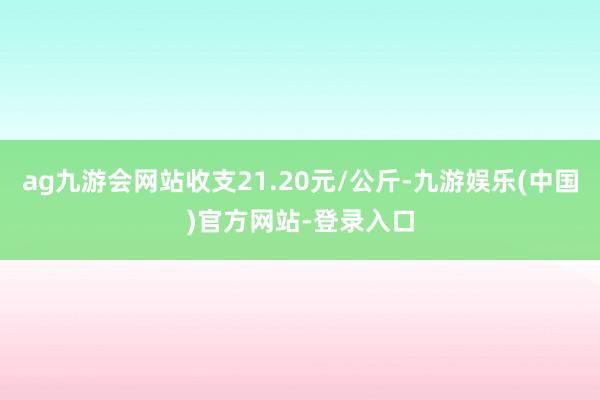 ag九游会网站收支21.20元/公斤-九游娱乐(中国)官方网站-登录入口