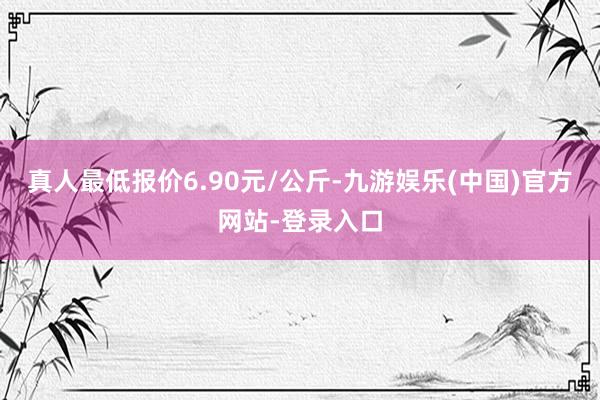 真人最低报价6.90元/公斤-九游娱乐(中国)官方网站-登录入口