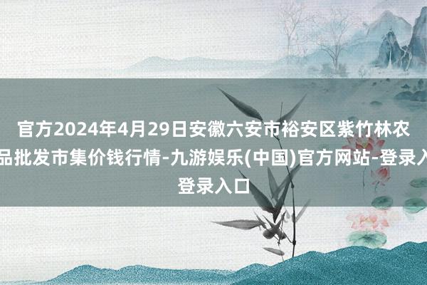 官方2024年4月29日安徽六安市裕安区紫竹林农居品批发市集价钱行情-九游娱乐(中国)官方网站-登录入口