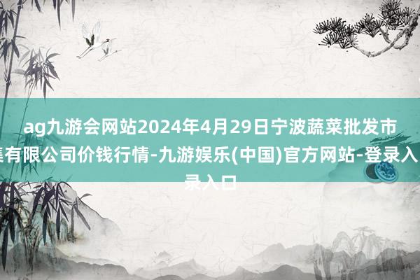 ag九游会网站2024年4月29日宁波蔬菜批发市集有限公司价钱行情-九游娱乐(中国)官方网站-登录入口