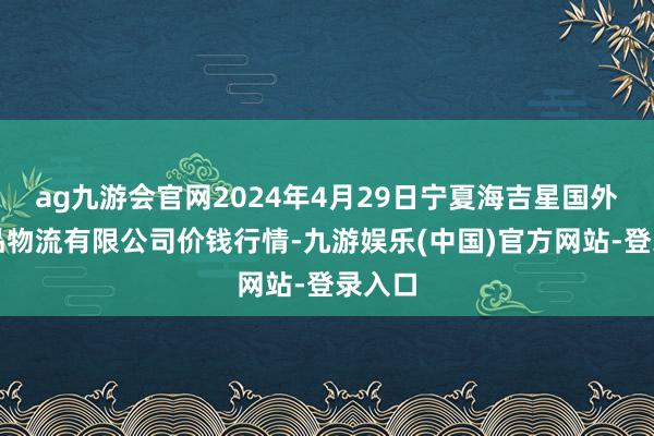 ag九游会官网2024年4月29日宁夏海吉星国外农居品物流有限公司价钱行情-九游娱乐(中国)官方网站-登录入口