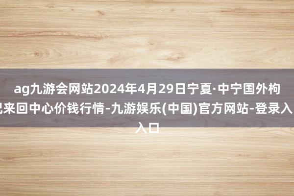 ag九游会网站2024年4月29日宁夏·中宁国外枸杞来回中心价钱行情-九游娱乐(中国)官方网站-登录入口