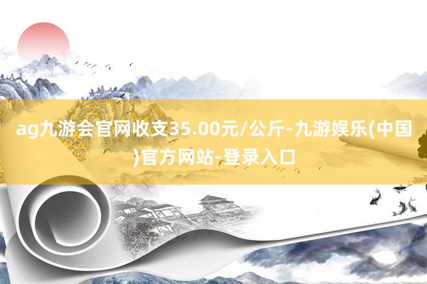 ag九游会官网收支35.00元/公斤-九游娱乐(中国)官方网站-登录入口