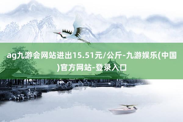 ag九游会网站进出15.51元/公斤-九游娱乐(中国)官方网站-登录入口