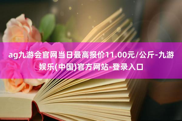 ag九游会官网当日最高报价11.00元/公斤-九游娱乐(中国)官方网站-登录入口