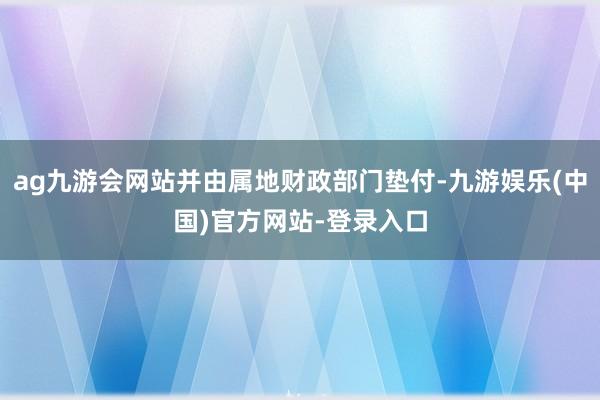 ag九游会网站并由属地财政部门垫付-九游娱乐(中国)官方网站-登录入口