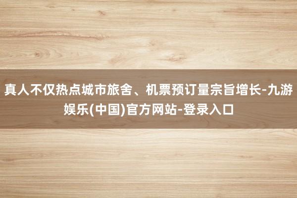 真人不仅热点城市旅舍、机票预订量宗旨增长-九游娱乐(中国)官方网站-登录入口